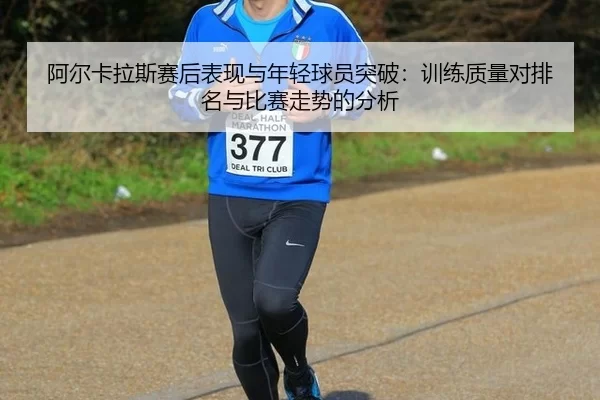 阿尔卡拉斯赛后表现与年轻球员突破：训练质量对排名与比赛走势的分析